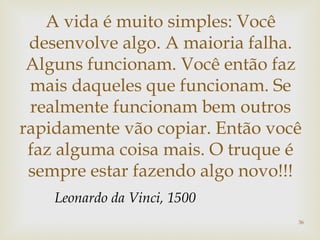 A vida é muito simples: Você 
desenvolve algo. A maioria falha. 
Alguns funcionam. Você então faz 
mais daqueles que funcionam. Se 
realmente funcionam bem outros 
rapidamente vão copiar. Então você 
faz alguma coisa mais. O truque é 
sempre estar fazendo algo novo!!! 
36 
Leonardo da Vinci, 1500 
