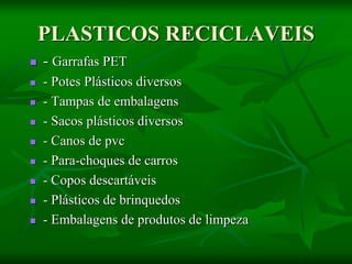 PLASTICOS RECICLAVEIS
 - Garrafas PET
 - Potes Plásticos diversos
 - Tampas de embalagens
 - Sacos plásticos diversos
 - Canos de pvc
 - Para-choques de carros
 - Copos descartáveis
 - Plásticos de brinquedos
 - Embalagens de produtos de limpeza
 