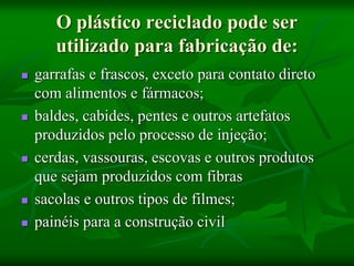 O plástico reciclado pode ser
utilizado para fabricação de:
 garrafas e frascos, exceto para contato direto
com alimentos e fármacos;
 baldes, cabides, pentes e outros artefatos
produzidos pelo processo de injeção;
 cerdas, vassouras, escovas e outros produtos
que sejam produzidos com fibras
 sacolas e outros tipos de filmes;
 painéis para a construção civil
 