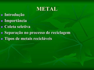 METAL
 Introdução
 Importância
 Coleta seletiva
 Separação no processo de reciclagem
 Tipos de metais recicláveis
 