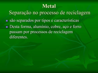 Metal
Separação no processo de reciclagem
 são separados por tipos e características
 Desta forma, alumínio, cobre, aço e ferro
passam por processos de reciclagem
diferentes.
 
