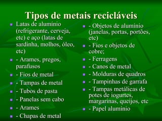 Tipos de metais recicláveis
 Latas de alumínio
(refrigerante, cerveja,
etc) e aço (latas de
sardinha, molhos, óleo,
etc)
 - Arames, pregos,
parafusos
 - Fios de metal
 - Tampas de metal
 - Tubos de pasta
 - Panelas sem cabo
 - Arames
 - Chapas de metal
 - Objetos de alumínio
(janelas, portas, portões,
etc)
 - Fios e objetos de
cobre;
 - Ferragens
 - Canos de metal
 - Molduras de quadros
 - Tampinhas de garrafa
 - Tampas metálicas de
potes de iogurtes,
margarinas, queijos, etc
 - Papel alumínio
 