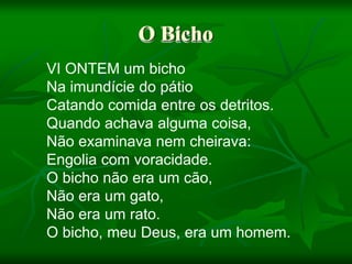 O Bicho
VI ONTEM um bicho
Na imundície do pátio
Catando comida entre os detritos.
Quando achava alguma coisa,
Não examinava nem cheirava:
Engolia com voracidade.
O bicho não era um cão,
Não era um gato,
Não era um rato.
O bicho, meu Deus, era um homem.
 