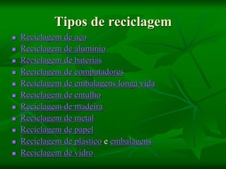 Tipos de reciclagem
 Reciclagem de aço
 Reciclagem de alumínio
 Reciclagem de baterias
 Reciclagem de computadores
 Reciclagem de embalagens longa vida
 Reciclagem de entulho
 Reciclagem de madeira
 Reciclagem de metal
 Reciclagem de papel
 Reciclagem de plástico e embalagens
 Reciclagem de vidro
 