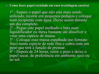  Como fazer papel reciclado em casa (reciclagem caseira)
1º - Separe o papel que não está mais sendo
utilizado, recorte em pequenos pedaços e coloque
num recipiente com água. Deixe assim durante
um dia completo.
2º - Pegue este papel molhado e bata num
liquidificador ou mexa bastante até dissolver e
virar uma espécie de massa.
3º - Coloque esse massa espalhada (no formato
fino) numa espécie de rede fina e cubra com um
peso que terá a função de prensar.
4º - Depois de 24 horas, retire o peso e deixe o
papel secar, de preferência em ambiente seco ou
ao sol.
 