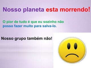 Nosso planeta esta morrendo!
O pior de tudo é que eu sozinho não
posso fazer muito para salva-lo.
Nosso grupo também não!