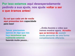 Por isso estamos aqui desesperadamente
pedindo a sua ajuda, nos ajude voltar a ser
o que éramos antes!
Eu sei que cada um de vocês
aqui presentes tem capacidade
para isso!
Talvez precisamos
apenas de algo que nos
faça reconhecer que
realmente estamos
fazendo muito pouco...
...Então Assista o vídeo que
iremos mostrar agora. Acredito
que ao terminar de assistir
vocês pensarão de uma forma
completamente diferente.