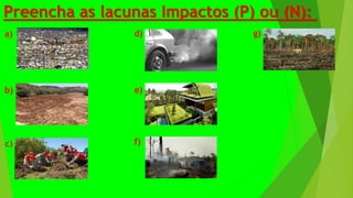 Preencha as lacunas Impactos (P) ou (N):
a)
b)
d)
c)
e)
f)
g)
 