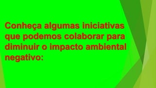 Conheça algumas iniciativas
que podemos colaborar para
diminuir o impacto ambiental
negativo:
 
