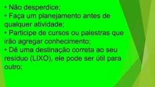 • Não desperdice;
• Faça um planejamento antes de
qualquer atividade;
• Participe de cursos ou palestras que
irão agregar conhecimento;
• Dê uma destinação correta ao seu
resíduo (LIXO), ele pode ser útil para
outro;
 