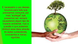É necessário o uso desses
recursos para tudo que
precisamos consumir, por
mais “ecolegal” que
possamos ser, sempre
causaremos algum tipo de
impacto ambiental, mas a
questão é que podemos
diminuir esse dano através
de ações sustentáveis,
conscientes e menos
egoístas.
 