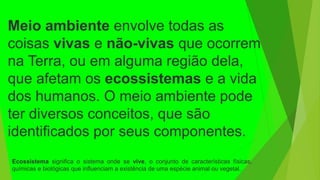 Meio ambiente envolve todas as
coisas vivas e não-vivas que ocorrem
na Terra, ou em alguma região dela,
que afetam os ecossistemas e a vida
dos humanos. O meio ambiente pode
ter diversos conceitos, que são
identificados por seus componentes.
Ecossistema significa o sistema onde se vive, o conjunto de características físicas,
químicas e biológicas que influenciam a existência de uma espécie animal ou vegetal.
 