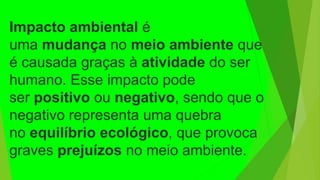 Impacto ambiental é
uma mudança no meio ambiente que
é causada graças à atividade do ser
humano. Esse impacto pode
ser positivo ou negativo, sendo que o
negativo representa uma quebra
no equilíbrio ecológico, que provoca
graves prejuízos no meio ambiente.
 