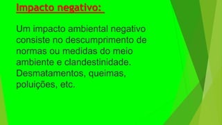 Impacto negativo:
Um impacto ambiental negativo
consiste no descumprimento de
normas ou medidas do meio
ambiente e clandestinidade.
Desmatamentos, queimas,
poluições, etc.
 