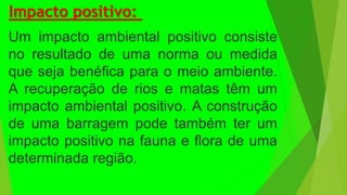 Impacto positivo:
Um impacto ambiental positivo consiste
no resultado de uma norma ou medida
que seja benéfica para o meio ambiente.
A recuperação de rios e matas têm um
impacto ambiental positivo. A construção
de uma barragem pode também ter um
impacto positivo na fauna e flora de uma
determinada região.
 