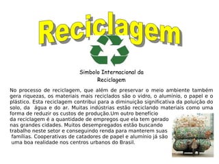 Reciclagem Simbolo Internacional da Reciclagem No processo de reciclagem, que além de preservar o meio ambiente também gera riquezas, os materiais mais reciclados são o vidro, o alumínio, o papel e o plástico. Esta reciclagem contribui para a diminuição significativa da poluição do solo, da  água e do ar. Muitas indústrias estão reciclando materiais como uma forma de reduzir os custos de produção.Um outro benefício  da reciclagem é a quantidade de empregos que ela tem gerado  nas grandes cidades. Muitos desempregados estão buscando  trabalho neste setor e conseguindo renda para manterem suas famílias. Cooperativas de catadores de papel e alumínio já são uma boa realidade nos centros urbanos do Brasil. 