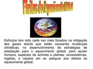 Efeitos do Aquecimento Global Esforços tem sido cada vez mais focados na mitigação dos gases estufa que estão causando mudanças climáticas, no desenvolvimento de estratégias de adaptação para o aquecimento global, para ajudar homens, espécies de animais e plantas, ecossistemas, regiões, e nações em se adequar aos efeitos do aquecimento global. 