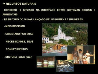  RECURSOS NATURAIS
• CONCEITO  SITUADO NA INTERFACE ENTRE SISTEMAS SOCIAIS E
AMBIENTAIS
• RESULTADO DO OLHAR LANÇADO PELOS HOMENS E MULHERES:
- MEIO BIOFÍSICO
- ORIENTADO POR SUAS
NECESSIDADES, SEUS
CONHECIMENTOS
- CULTURA (saber fazer)
 