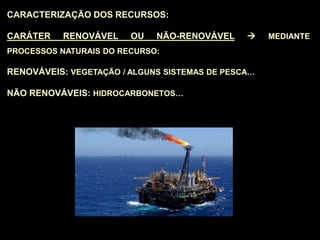 CARACTERIZAÇÃO DOS RECURSOS:
CARÁTER RENOVÁVEL OU NÃO-RENOVÁVEL  MEDIANTE
PROCESSOS NATURAIS DO RECURSO:
RENOVÁVEIS: VEGETAÇÃO / ALGUNS SISTEMAS DE PESCA…
NÃO RENOVÁVEIS: HIDROCARBONETOS…
 