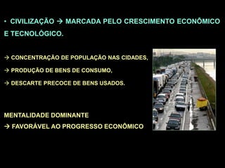 • CIVILIZAÇÃO  MARCADA PELO CRESCIMENTO ECONÔMICO
E TECNOLÓGICO.
 CONCENTRAÇÃO DE POPULAÇÃO NAS CIDADES,
 PRODUÇÃO DE BENS DE CONSUMO,
 DESCARTE PRECOCE DE BENS USADOS.
MENTALIDADE DOMINANTE
 FAVORÁVEL AO PROGRESSO ECONÔMICO
 