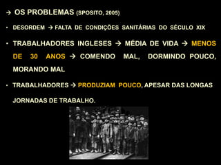  OS PROBLEMAS (SPOSITO, 2005)
• DESORDEM  FALTA DE CONDIÇÕES SANITÁRIAS DO SÉCULO XIX
• TRABALHADORES INGLESES  MÉDIA DE VIDA  MENOS
DE 30 ANOS  COMENDO MAL, DORMINDO POUCO,
MORANDO MAL
• TRABALHADORES  PRODUZIAM POUCO, APESAR DAS LONGAS
JORNADAS DE TRABALHO.
 