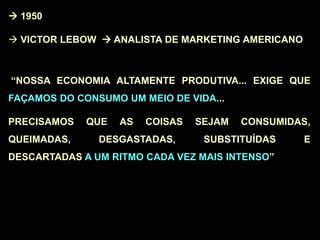  1950
 VICTOR LEBOW  ANALISTA DE MARKETING AMERICANO
“NOSSA ECONOMIA ALTAMENTE PRODUTIVA... EXIGE QUE
FAÇAMOS DO CONSUMO UM MEIO DE VIDA...
PRECISAMOS QUE AS COISAS SEJAM CONSUMIDAS,
QUEIMADAS, DESGASTADAS, SUBSTITUÍDAS E
DESCARTADAS A UM RITMO CADA VEZ MAIS INTENSO”
 