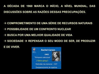 A DÉCADA DE 1960 MARCA O INÍCIO, A NÍVEL MUNDIAL, DAS
DISCUSSÕES SOBRE AS RAZÕES DESSAS PREOCUPAÇÕES.
 COMPROMETIMENTO DE UMA SÉRIE DE RECURSOS NATURAIS
 POSSIBILIDADE DE UM CONFRONTO NUCLEAR
 BUSCA POR UMA MELHOR QUALIDADE DE VIDA
 SOCIEDADE  REPENSAR O SEU MODO DE SER, DE PRODUZIR
E DE VIVER.
 
