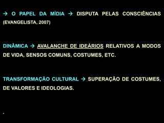  O PAPEL DA MÍDIA  DISPUTA PELAS CONSCIÊNCIAS
(EVANGELISTA, 2007)
DINÂMICA  AVALANCHE DE IDEÁRIOS RELATIVOS A MODOS
DE VIDA, SENSOS COMUNS, COSTUMES, ETC.
TRANSFORMAÇÃO CULTURAL  SUPERAÇÃO DE COSTUMES,
DE VALORES E IDEOLOGIAS.
.
 