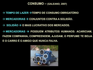 CONSUMO – (GALEANO, 2007)
 TEMPO DE LAZER TEMPO DE CONSUMO OBRIGATÓRIO
 MERCADORIAS  CONJUNTOS CONTRA A SOLIDÃO.
 SOLIDÃO  O MAIS LUCRATIVO DOS MERCADOS.
 MERCADORIAS  POSSUEM ATRIBUTOS HUMANOS: ACARICIAM,
FAZEM COMPANHIA, COMPREENDEM, AJUDAM, O PERFUME TE BEIJA
E O CARRO É O AMIGO QUE NUNCA FALHA.
 