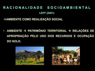 R A C I O N A L I D A D E S O C I O A M B I E N T A L
LEFF (2001)
AMBIENTE COMO REALIZAÇÃO SOCIAL
• AMBIENTE  PATRIMÔNIO TERRITORIAL  RELAÇÕES DE
APROPRIAÇÃO PELO USO DOS RECURSOS E OCUPAÇÃO
DO SOLO.
 