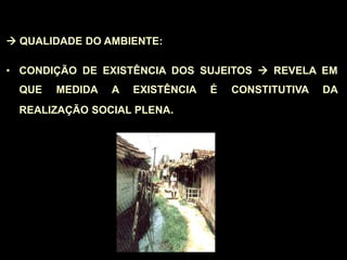  QUALIDADE DO AMBIENTE:
• CONDIÇÃO DE EXISTÊNCIA DOS SUJEITOS  REVELA EM
QUE MEDIDA A EXISTÊNCIA É CONSTITUTIVA DA
REALIZAÇÃO SOCIAL PLENA.
 