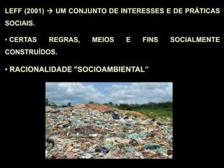 LEFF (2001)  UM CONJUNTO DE INTERESSES E DE PRÁTICAS
SOCIAIS.
• CERTAS REGRAS, MEIOS E FINS SOCIALMENTE
CONSTRUÍDOS.
• RACIONALIDADE "SOCIOAMBIENTAL”
 