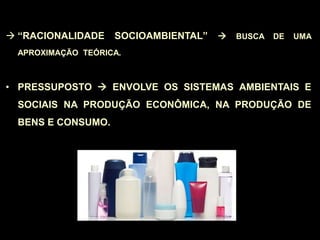  “RACIONALIDADE SOCIOAMBIENTAL”  BUSCA DE UMA
APROXIMAÇÃO TEÓRICA.
• PRESSUPOSTO  ENVOLVE OS SISTEMAS AMBIENTAIS E
SOCIAIS NA PRODUÇÃO ECONÔMICA, NA PRODUÇÃO DE
BENS E CONSUMO.
 