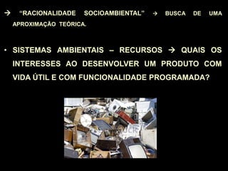  “RACIONALIDADE SOCIOAMBIENTAL”  BUSCA DE UMA
APROXIMAÇÃO TEÓRICA.
• SISTEMAS AMBIENTAIS – RECURSOS  QUAIS OS
INTERESSES AO DESENVOLVER UM PRODUTO COM
VIDA ÚTIL E COM FUNCIONALIDADE PROGRAMADA?
 