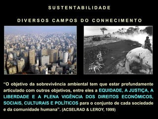 S U S T E N T A B I L I D A D E
D I V E R S O S C A M P O S D O C O N H E C I M E N T O
“O objetivo da sobrevivência ambiental tem que estar profundamente
articulado com outros objetivos, entre eles a EQUIDADE, A JUSTIÇA, A
LIBERDADE E A PLENA VIGÊNCIA DOS DIREITOS ECONÔMICOS,
SOCIAIS, CULTURAIS E POLÍTICOS para o conjunto de cada sociedade
e da comunidade humana”. (ACSELRAD & LEROY, 1999)
 
