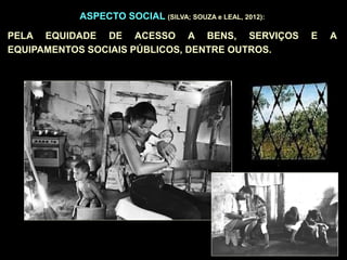 ASPECTO SOCIAL (SILVA; SOUZA e LEAL, 2012):
PELA EQUIDADE DE ACESSO A BENS, SERVIÇOS E A
EQUIPAMENTOS SOCIAIS PÚBLICOS, DENTRE OUTROS.
 