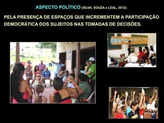 ASPECTO POLÍTICO (SILVA; SOUZA e LEAL, 2012):
PELA PRESENÇA DE ESPAÇOS QUE INCREMENTEM A PARTICIPAÇÃO
DEMOCRÁTICA DOS SUJEITOS NAS TOMADAS DE DECISÕES.
 