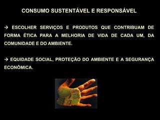 CONSUMO SUSTENTÁVEL E RESPONSÁVEL
 ESCOLHER SERVIÇOS E PRODUTOS QUE CONTRIBUAM DE
FORMA ÉTICA PARA A MELHORIA DE VIDA DE CADA UM, DA
COMUNIDADE E DO AMBIENTE.
 EQUIDADE SOCIAL, PROTEÇÃO DO AMBIENTE E A SEGURANÇA
ECONÔMICA.
 