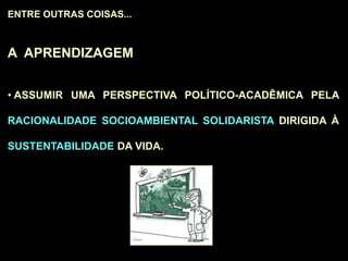 ENTRE OUTRAS COISAS...
A APRENDIZAGEM
• ASSUMIR UMA PERSPECTIVA POLÍTICO-ACADÊMICA PELA
RACIONALIDADE SOCIOAMBIENTAL SOLIDARISTA DIRIGIDA À
SUSTENTABILIDADE DA VIDA.
 