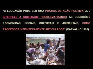 “A EDUCAÇÃO PODE SER UMA PRÁTICA DE AÇÃO POLÍTICA QUE
INTERPELE A SOCIEDADE PROBLEMATIZANDO AS CONDIÇÕES
ECONÔMICAS, SOCIAIS, CULTURAIS E AMBIENTAIS, COMO
PROCESSOS INTRINSECAMENTE ARTICULADOS” (CARVALHO,1995).
 