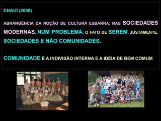 CHAUÍ (2008)
ABRANGÊNCIA DA NOÇÃO DE CULTURA ESBARRA, NAS SOCIEDADES
MODERNAS, NUM PROBLEMA: O FATO DE SEREM, JUSTAMENTE,
SOCIEDADES E NÃO COMUNIDADES.
COMUNIDADE É A INDIVISÃO INTERNA E A IDÉIA DE BEM COMUM
 