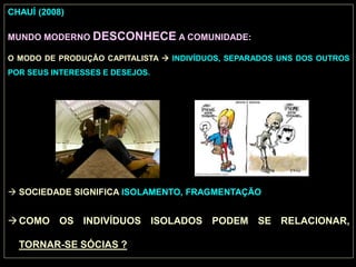CHAUÍ (2008)
MUNDO MODERNO DESCONHECE A COMUNIDADE:
O MODO DE PRODUÇÃO CAPITALISTA  INDIVÍDUOS, SEPARADOS UNS DOS OUTROS
POR SEUS INTERESSES E DESEJOS.
 SOCIEDADE SIGNIFICA ISOLAMENTO, FRAGMENTAÇÃO
COMO OS INDIVÍDUOS ISOLADOS PODEM SE RELACIONAR,
TORNAR-SE SÓCIAS ?
 