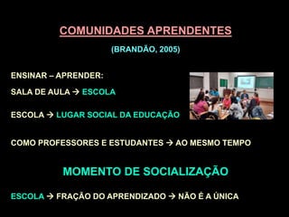 COMUNIDADES APRENDENTES
(BRANDÃO, 2005)
ENSINAR – APRENDER:
SALA DE AULA  ESCOLA
ESCOLA  LUGAR SOCIAL DA EDUCAÇÃO
COMO PROFESSORES E ESTUDANTES  AO MESMO TEMPO
MOMENTO DE SOCIALIZAÇÃO
ESCOLA  FRAÇÃO DO APRENDIZADO  NÃO É A ÚNICA
 