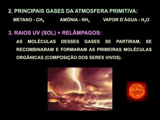 2. PRINCIPAIS GASES DA ATMOSFERA PRIMITIVA:
METANO - CH4 AMÔNIA - NH3 VAPOR D’ÁGUA - H2O
3. RAIOS UV (SOL) + RELÂMPAGOS:
AS MOLÉCULAS DESSES GASES SE PARTIRAM, SE
RECOMBINARAM E FORMARAM AS PRIMEIRAS MOLÉCULAS
ORGÂNICAS (COMPOSIÇÃO DOS SERES VIVOS).
 