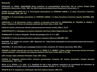 Bibliografia:
ACSELRAD, H; LEROY, JEAN-PIERRE Novas premissas da sustentabilidade democrática. Rio de Janeiro: Projeto Brasil
Sustentável e Democrático: FASE, 1999. 72p. (Série Cadernos de Debate Brasil Sustentável e Democrático, 1).
AVANZI, M. R. & MALAGODI, M. A. S. Comunidades interpretativas. In: FERRARO JUNIOR, L. A. (Org.). Encontros e Caminhos.
Brasília: DEA/MMA. 2005. p.93- 102.
BRANDÃO, C. R. Comunidades aprendentes. In: FERRARO JUNIOR, L. A. (Org.). Encontros e Caminhos. Brasília: DEA/MMA. 2005.
p. 83-92.
CARVALHO, I. C. M. Movimentos sociais e políticas. A educação aonde fica? In: SORRENTINO, M.; TRAJBER, R.; BRAGA, T.
(Orgs.). Cadernos do III Fórum de educação ambiental. São Paulo: Gaia, p. 58-62, 1995.
CHAUI, M. Cultura e democracia. Revista Latinoamericana de ciencias sociales. 2008. p. 53-76.
CHRISTOFOLETTI, A. Modelagem de sistemas ambientais. São Paulo: Editora Edgard Blucher, 1999.
EVANGELISTA, H. Cultura e Geografia. Revista Geo-paisagem Ano 6, nº 11, 2007
FOLADORI, G. Limites do desenvolvimento sustentável. Campinas: Editora da UNICAMP, 2001.
GALEANO, E. O império do consumo. 2007. Disponível em: <https://www.cartacapital.com.br/economia/o-imperio-do-consumo>.
Acesso em: abr. 2017.
GASPARIN, J. B. Uma didática para a pedagogia histórico-crítica. Campinas. SP: Autores associados, 2005. 208 p.
GODARD, O. Gestão integrada dos recursos naturais. In: VIEIRA, P. F.; WEBER, J. (Orgs.). Gestão de recursos naturais renováveis
e desenvolvimento: novos desafios para pesquisa ambiental. São Paulo: Cortez, 2002. p. 201-266.
LEFF, Enrique. Saber ambiental. Petrópolis: Vozes. 2001. 343 p.
SAVIANI, D. Pedagogia histórico-crítica: primeiras aproximações. Campinas, SP: Autores Associados. Coleção educação
contemporânea. 2011. 153 p.
SILVA, A. S.; SOUZA, J. G. LEAL, A. C. Qualidade de vida e meio ambiente: experiência de consolidação de indicadores de
sustentabilidade em espaço urbano. Sustentabilidade em debates. Brasília. V. 3. n. 2. 2012. p. 177-195.
SPOSITO, M. E. B. Capitalismo e urbanização. São Paulo: Editora Contexto. 2005. 97 p.
 