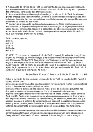 II. A ocupação da várzea do rio Tietê foi acompanhada pela especulação imobiliária,
que avançou sobre áreas naturais de transbordamento do rio. Isso agravou o problema
das enchentes, por ocasião das chuvas de verão.
III. A construção de avenidas marginais ao longo da várzea do rio Tietê foi feita com
grande preocupação socioambiental. Contudo, a falta de cuidados da população, que
insiste em depositar lixo nas vias públicas, constitui a causa maior dos problemas com
enchentes da cidade de São Paulo.
IV. Somam-se, à ocupação inadequada da várzea do rio Tietê, problemas como o
assoreamento, a impermeabilização dos solos e a remoção da vegetação na cidade.
Esses fatores, combinados, reduzem a capacidade de absorção das águas pluviais,
aumentam a velocidade de escoamento e comprometem a capacidade de vazão do
rio, o que favorece enchentes na cidade.

Estão corretas, apenas,
a) I e II.
b) II e III.
c) I e III.
d) III e IV.
e) II e IV.

(PUCSP) “O processo de degradação do rio Tietê por poluição industrial e esgoto tem
origem no processo de industrialização e de expansão urbana desordenada ocorrido
nas décadas de 1940 a 1970. Para piorar, em 1955 o governo interligou a rede de
esgotos e os dejetos de toda a indústria passaram a terminar no Tietê [...]. [Hoje] o
maior vilão do Tietê no trecho da Grande São Paulo é o esgoto doméstico e o lixo que
a população joga nas ruas e no rio. Além disso, a limpeza urbana de São Paulo não é
suficiente, o que faz o lixo ir parar no Tietê.”

                     Projeto Tietê: 20 anos. O Estado de S. Paulo. 22 set. 2011, p. H5.

Sobre a condição de rios em áreas urbanas (e do rio Tietê na cidade de São Paulo), é
correto afirmar que
a) rios que percorrem grandes cidades acabam inevitavelmente mortos (sem oxigênio),
pois a poluição é inerente às práticas urbanas.
b) quanto maior a dimensão das cidades, maior o teor de elementos poluentes nos
rios, pois em áreas urbanas menores os rios e córregos não são poluídos.
c) pode-se chegar a melhores condições dos rios em áreas urbanas, assim como do
Tietê em São Paulo, mas isso depende de várias ações no conjunto da área urbana.
d) a expansão urbana (ordenada ou desordenada), se excessiva, resulta em rios que
passam a compor o sistema de saneamento, em especial, o esgotamento doméstico.
e) em grandes cidades, como São Paulo, é indispensável que os rios componham o
sistema de saneamento e de drenagem, pois sem isso a cidade não funcionaria.

(UPE) Vários estudantes do terceiro ano do Ensino Médio de uma determinada escola
pernambucana formaram um grupo de estudo para analisar um tema abordado em
Geografia no Ensino Médio. O tema refere-se à denominação do mapa a seguir:
 
