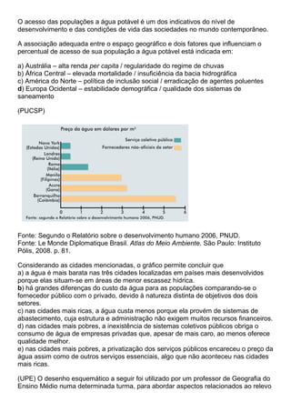 O acesso das populações a água potável é um dos indicativos do nível de
desenvolvimento e das condições de vida das sociedades no mundo contemporâneo.

A associação adequada entre o espaço geográfico e dois fatores que influenciam o
percentual de acesso de sua população a água potável está indicada em:

a) Austrália – alta renda per capita / regularidade do regime de chuvas
b) África Central – elevada mortalidade / insuficiência da bacia hidrográfica
c) América do Norte – política de inclusão social / erradicação de agentes poluentes
d) Europa Ocidental – estabilidade demográfica / qualidade dos sistemas de
saneamento

(PUCSP)




Fonte: Segundo o Relatório sobre o desenvolvimento humano 2006, PNUD.
Fonte: Le Monde Diplomatique Brasil. Atlas do Meio Ambiente. São Paulo: Instituto
Pólis, 2008. p. 81.

Considerando as cidades mencionadas, o gráfico permite concluir que
a) a água é mais barata nas três cidades localizadas em países mais desenvolvidos
porque elas situam-se em áreas de menor escassez hídrica.
b) há grandes diferenças do custo da água para as populações comparando-se o
fornecedor público com o privado, devido à natureza distinta de objetivos dos dois
setores.
c) nas cidades mais ricas, a água custa menos porque ela provém de sistemas de
abastecimento, cuja estrutura e administração não exigem muitos recursos financeiros.
d) nas cidades mais pobres, a inexistência de sistemas coletivos públicos obriga o
consumo de água de empresas privadas que, apesar de mais caro, ao menos oferece
qualidade melhor.
e) nas cidades mais pobres, a privatização dos serviços públicos encareceu o preço da
água assim como de outros serviços essenciais, algo que não aconteceu nas cidades
mais ricas.

(UPE) O desenho esquemático a seguir foi utilizado por um professor de Geografia do
Ensino Médio numa determinada turma, para abordar aspectos relacionados ao relevo
 