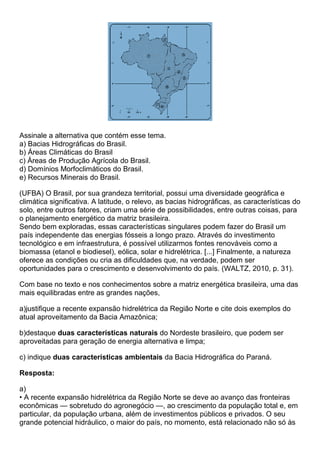 Assinale a alternativa que contém esse tema.
a) Bacias Hidrográficas do Brasil.
b) Áreas Climáticas do Brasil
c) Áreas de Produção Agrícola do Brasil.
d) Domínios Morfoclimáticos do Brasil.
e) Recursos Minerais do Brasil.

(UFBA) O Brasil, por sua grandeza territorial, possui uma diversidade geográfica e
climática significativa. A latitude, o relevo, as bacias hidrográficas, as características do
solo, entre outros fatores, criam uma série de possibilidades, entre outras coisas, para
o planejamento energético da matriz brasileira.
Sendo bem exploradas, essas características singulares podem fazer do Brasil um
país independente das energias fósseis a longo prazo. Através do investimento
tecnológico e em infraestrutura, é possível utilizarmos fontes renováveis como a
biomassa (etanol e biodiesel), eólica, solar e hidrelétrica. [...] Finalmente, a natureza
oferece as condições ou cria as dificuldades que, na verdade, podem ser
oportunidades para o crescimento e desenvolvimento do país. (WALTZ, 2010, p. 31).

Com base no texto e nos conhecimentos sobre a matriz energética brasileira, uma das
mais equilibradas entre as grandes nações,

a)justifique a recente expansão hidrelétrica da Região Norte e cite dois exemplos do
atual aproveitamento da Bacia Amazônica;

b)destaque duas características naturais do Nordeste brasileiro, que podem ser
aproveitadas para geração de energia alternativa e limpa;

c) indique duas características ambientais da Bacia Hidrográfica do Paraná.

Resposta:

a)
• A recente expansão hidrelétrica da Região Norte se deve ao avanço das fronteiras
econômicas — sobretudo do agronegócio —, ao crescimento da população total e, em
particular, da população urbana, além de investimentos públicos e privados. O seu
grande potencial hidráulico, o maior do país, no momento, está relacionado não só às
 