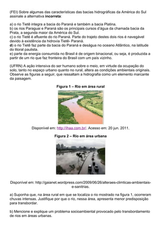 (FEI) Sobre algumas das características das bacias hidrográficas da América do Sul
assinale a alternativa incorreta:

a) o rio Tietê integra a bacia do Paraná e também a bacia Platina.
b) os rios Paraguai e Paraná são os principais cursos d’água da chamada bacia da
Prata, a segunda maior da América do Sul.
c) o rio Tietê é afluente do rio Paraná. Parte do trajeto destes dois rios é navegável
devido à existência da hidrovia Tietê- Paraná.
d) o rio Tietê faz parte da bacia do Paraná e deságua no oceano Atlântico, na latitude
do litoral paulista.
e) parte da energia consumida no Brasil é de origem binacional, ou seja, é produzida a
partir de um rio que faz fronteira do Brasil com um país vizinho.

(UFRN) A ação intensiva do ser humano sobre o meio, em virtude da ocupação do
solo, tanto no espaço urbano quanto no rural, altera as condições ambientais originais.
Observe as figuras a seguir, que ressaltam a hidrografia como um elemento marcante
da paisagem.

                            Figura 1 – Rio em área rural




             Disponível em: http://ihaa.com.br/. Acesso em: 20 jun. 2011.

                           Figura 2 – Rio em área urbana




Disponível em: http://gaianet.wordpress.com/2009/06/26/alteraes-climticas-ambientais-
                                      e-sanitrias.

a) Suponha que, na área rural em que se localiza o rio mostrado na figura 1, ocorreram
chuvas intensas. Justifique por que o rio, nessa área, apresenta menor predisposição
para transbordar.

b) Mencione e explique um problema socioambiental provocado pelo transbordamento
de rios em áreas urbanas.
 