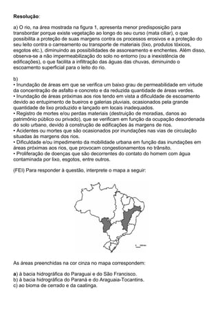 Resolução:

a) O rio, na área mostrada na figura 1, apresenta menor predisposição para
transbordar porque existe vegetação ao longo do seu curso (mata ciliar), o que
possibilita a proteção de suas margens contra os processos erosivos e a proteção do
seu leito contra o carreamento ou transporte de materiais (lixo, produtos tóxicos,
esgotos etc.), diminuindo as possibilidades de assoreamento e enchentes. Além disso,
observa-se a não impermeabilização do solo no entorno (ou a inexistência de
edificações), o que facilita a infiltração das águas das chuvas, diminuindo o
escoamento superficial para o leito do rio.

b)
• Inundação de áreas em que se verifica um baixo grau de permeabilidade em virtude
da concentração de asfalto e concreto e da reduzida quantidade de áreas verdes.
• Inundação de áreas próximas aos rios tendo em vista a dificuldade de escoamento
devido ao entupimento de bueiros e galerias pluviais, ocasionados pela grande
quantidade de lixo produzido e lançado em locais inadequados.
• Registro de mortes e/ou perdas materiais (destruição de moradias, danos ao
patrimônio público ou privado), que se verificam em função da ocupação desordenada
do solo urbano, devido à construção de edificações às margens de rios.
• Acidentes ou mortes que são ocasionados por inundações nas vias de circulação
situadas às margens dos rios.
• Dificuldade e/ou impedimento da mobilidade urbana em função das inundações em
áreas próximas aos rios, que provocam congestionamentos no trânsito.
• Proliferação de doenças que são decorrentes do contato do homem com água
contaminada por lixo, esgotos, entre outros.

(FEI) Para responder à questão, interprete o mapa a seguir:




As áreas preenchidas na cor cinza no mapa correspondem:

a) à bacia hidrográfica do Paraguai e do São Francisco.
b) à bacia hidrográfica do Paraná e do Araguaia-Tocantins.
c) ao bioma de cerrado e da caatinga.
 